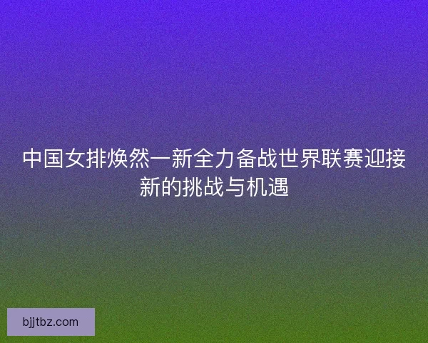 中国女排焕然一新全力备战世界联赛迎接新的挑战与机遇