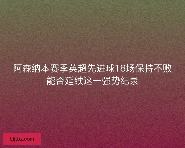 阿森纳本赛季英超先进球18场保持不败能否延续这一强势纪录