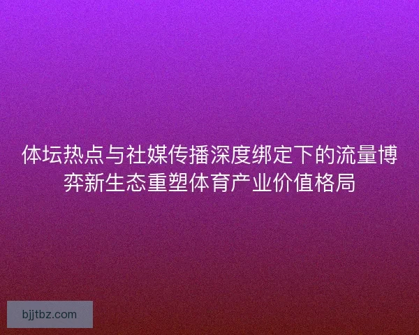 体坛热点与社媒传播深度绑定下的流量博弈新生态重塑体育产业价值格局
