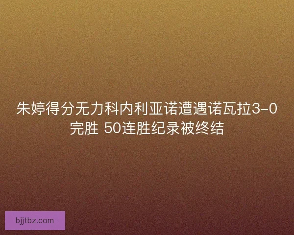 朱婷得分无力科内利亚诺遭遇诺瓦拉3-0完胜 50连胜纪录被终结