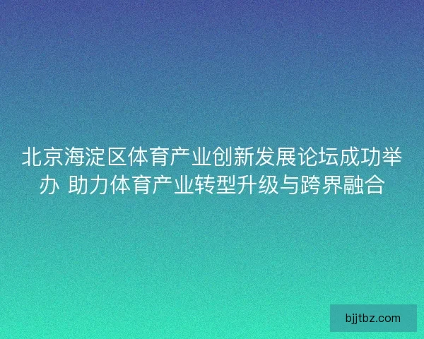北京海淀区体育产业创新发展论坛成功举办 助力体育产业转型升级与跨界融合
