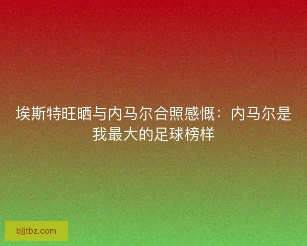 埃斯特旺晒与内马尔合照感慨：内马尔是我最大的足球榜样