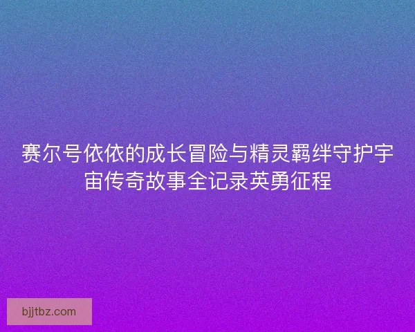 赛尔号依依的成长冒险与精灵羁绊守护宇宙传奇故事全记录英勇征程