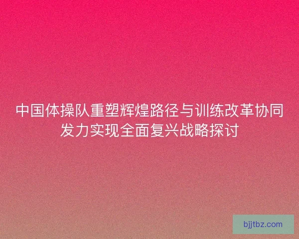 中国体操队重塑辉煌路径与训练改革协同发力实现全面复兴战略探讨