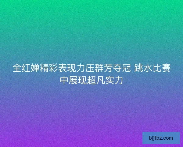 全红婵精彩表现力压群芳夺冠 跳水比赛中展现超凡实力