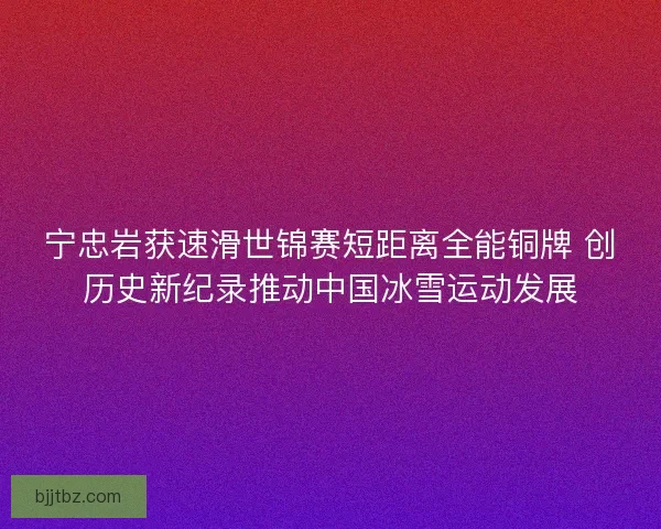 宁忠岩获速滑世锦赛短距离全能铜牌 创历史新纪录推动中国冰雪运动发展