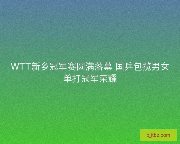 WTT新乡冠军赛圆满落幕 国乒包揽男女单打冠军荣耀