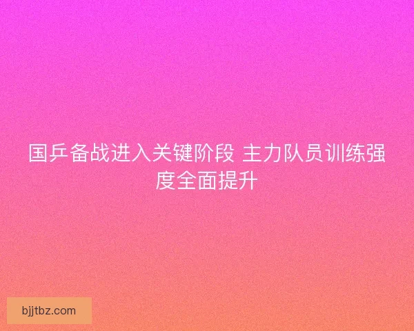 国乒备战进入关键阶段 主力队员训练强度全面提升